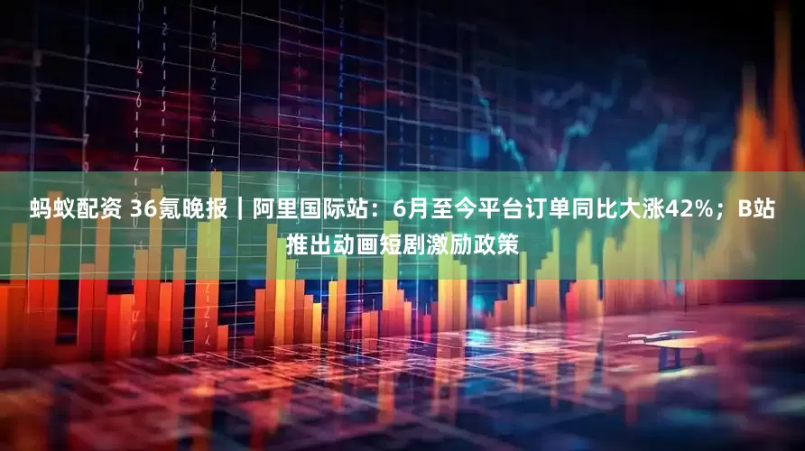 蚂蚁配资 36氪晚报｜阿里国际站：6月至今平台订单同比大涨42%；B站推出动画短剧激励政策