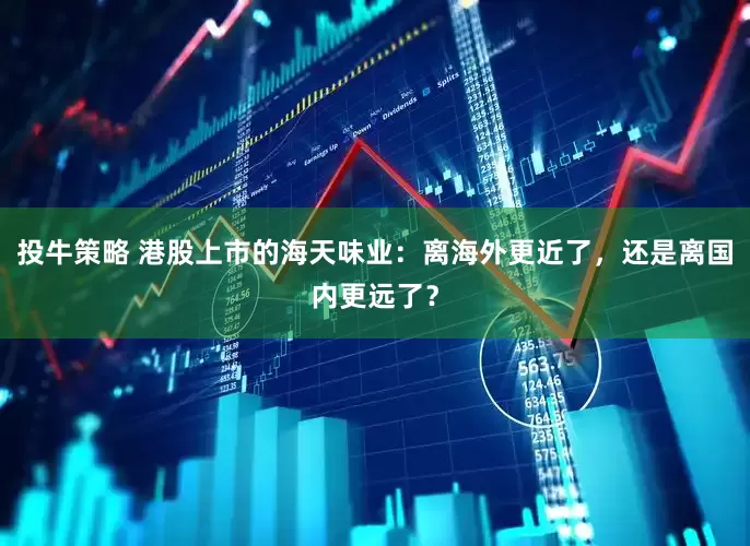 投牛策略 港股上市的海天味业：离海外更近了，还是离国内更远了？