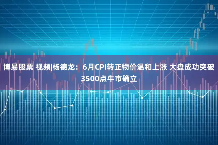 博易股票 视频|杨德龙：6月CPI转正物价温和上涨 大盘成功突破3500点牛市确立