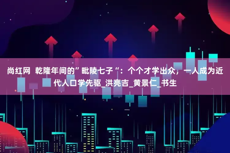 尚红网  乾隆年间的”毗陵七子“：个个才学出众，一人成为近代人口学先驱_洪亮吉_黄景仁_书生