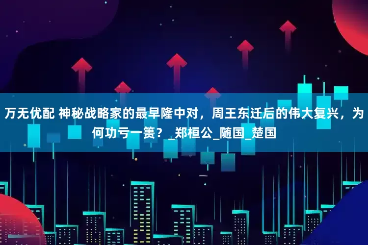 万无优配 神秘战略家的最早隆中对，周王东迁后的伟大复兴，为何功亏一篑？_郑桓公_随国_楚国