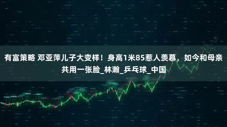 有富策略 邓亚萍儿子大变样！身高1米85惹人羡慕，如今和母亲共用一张脸_林瀚_乒乓球_中国