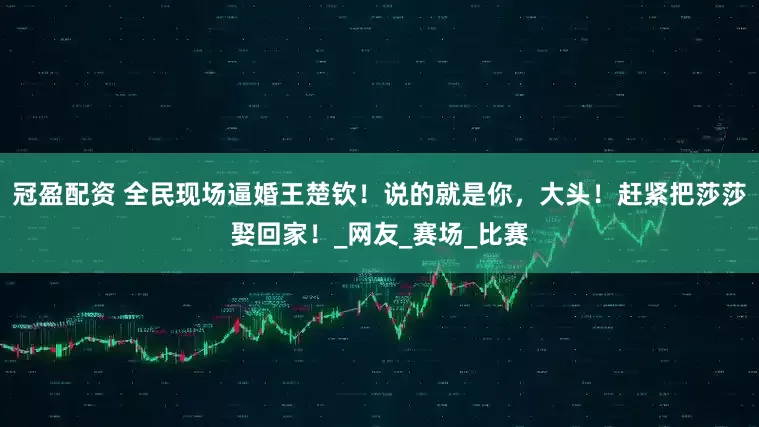 冠盈配资 全民现场逼婚王楚钦！说的就是你，大头！赶紧把莎莎娶回家！_网友_赛场_比赛