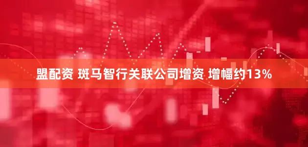 盟配资 斑马智行关联公司增资 增幅约13%