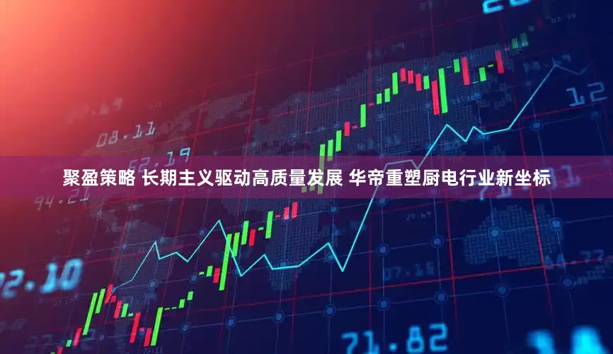 聚盈策略 长期主义驱动高质量发展 华帝重塑厨电行业新坐标