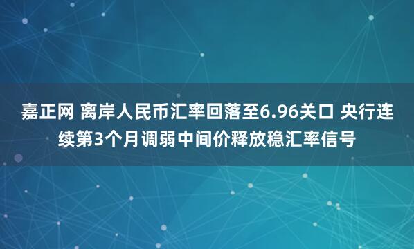嘉正网 离岸人民币汇率回落至6.96关口 央行连续第3个月调弱中间价释放稳汇率信号