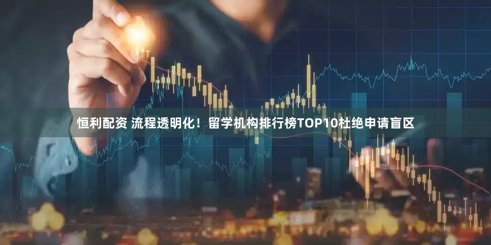 恒利配资 流程透明化！留学机构排行榜TOP10杜绝申请盲区