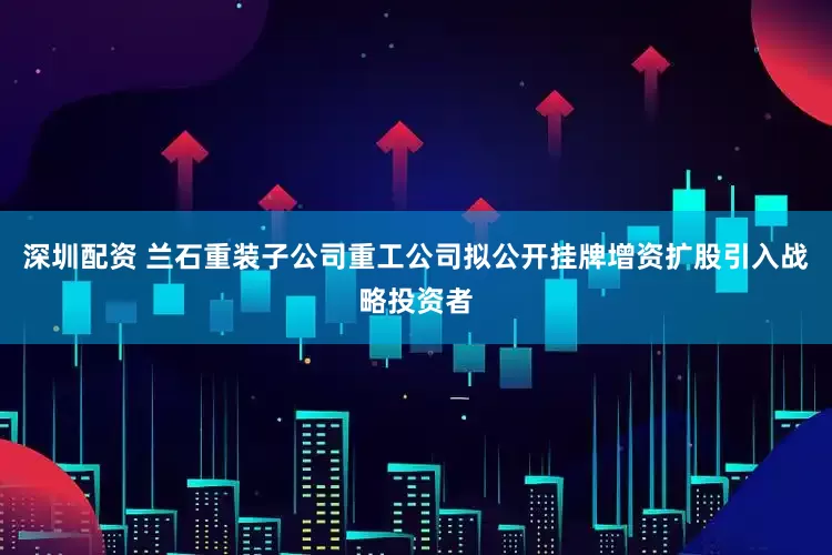 深圳配资 兰石重装子公司重工公司拟公开挂牌增资扩股引入战略投资者